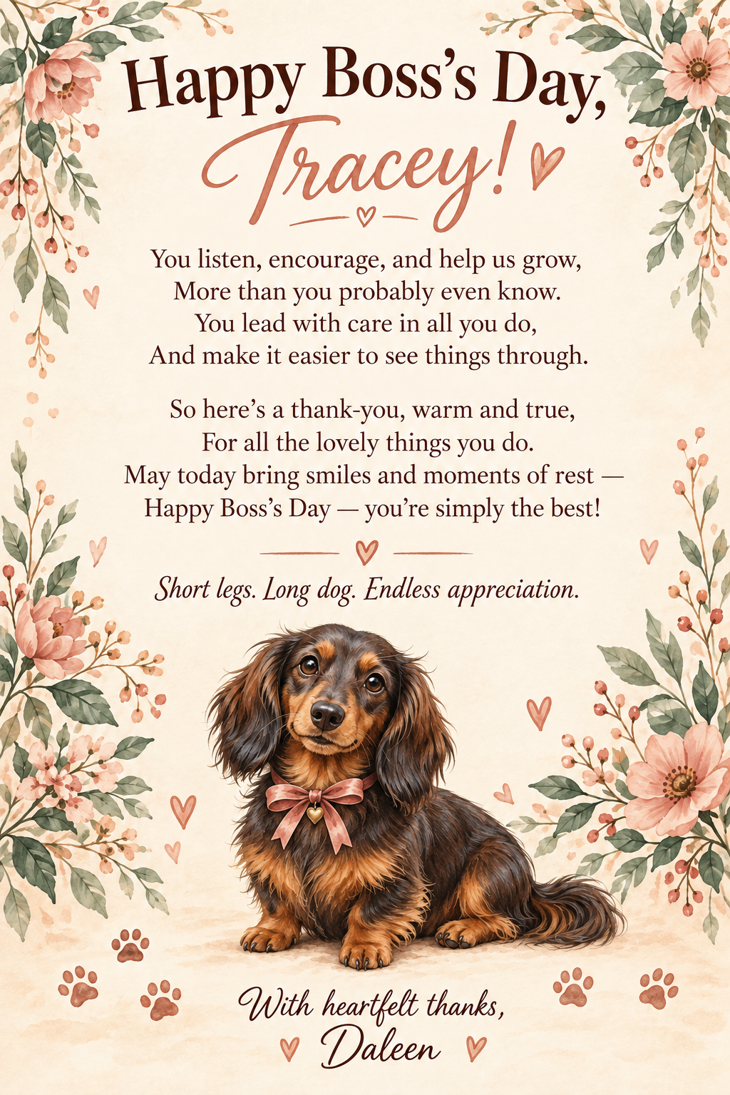 A floral cream Boss’s Day card for Tracey from Daleen, with a watercolor sausage dog. You listen, encourage, and help us grow, more than you probably even know. You lead with care in all you do, and make it easier to see things through. So here’s a thank-you, warm and true, for all the lovely things you do. May today bring smiles and moments of rest — Happy Boss’s Day — you’re simply the best! Short legs. Long dog. Endless appreciation. With heartfelt thanks, Daleen.